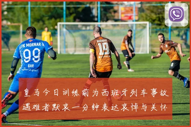 皇马今日训练前为西班牙列车事故遇难者默哀一分钟表达哀悼与关怀
