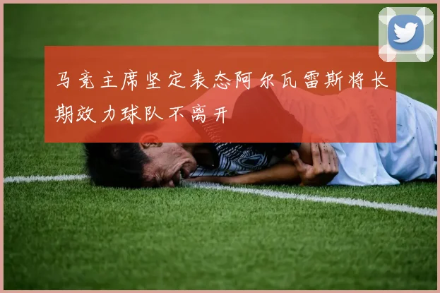 马竞主席坚定表态阿尔瓦雷斯将长期效力球队不离开