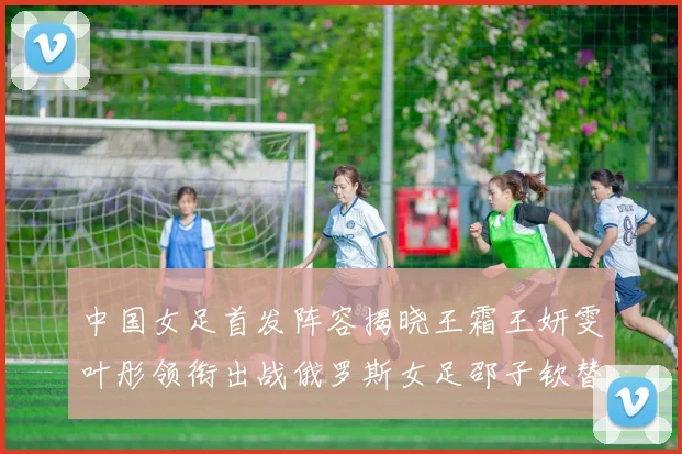 中国女足首发阵容揭晓王霜王妍雯叶彤领衔出战俄罗斯女足邵子钦替补待命