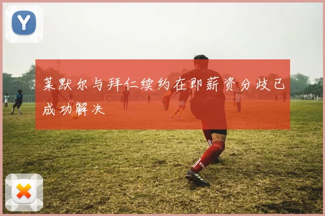 莱默尔与拜仁续约在即薪资分歧已成功解决