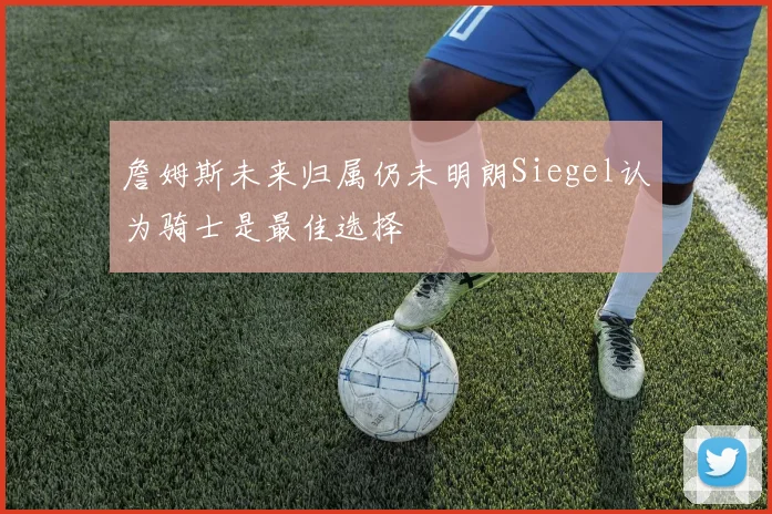 詹姆斯未来归属仍未明朗Siegel认为骑士是最佳选择