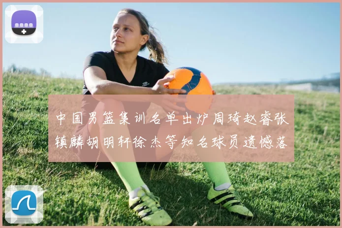 中国男篮集训名单出炉周琦赵睿张镇麟胡明轩徐杰等知名球员遗憾落选