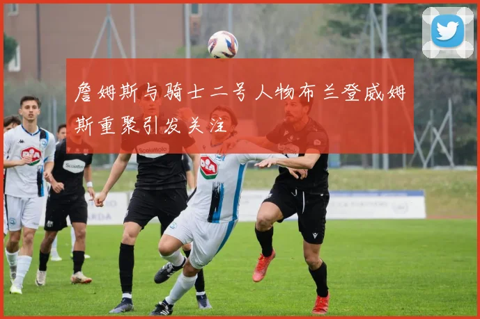 詹姆斯与骑士二号人物布兰登威姆斯重聚引发关注