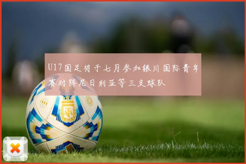 U17国足将于七月参加银川国际青年赛对阵尼日利亚等三支球队