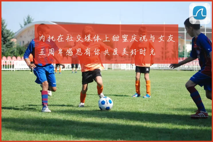 内托在社交媒体上甜蜜庆祝与女友五周年感恩有你共度美好时光