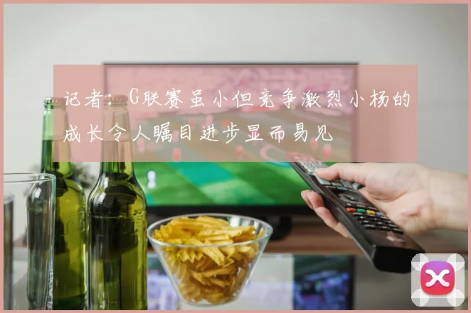 记者：G联赛虽小但竞争激烈小杨的成长令人瞩目进步显而易见