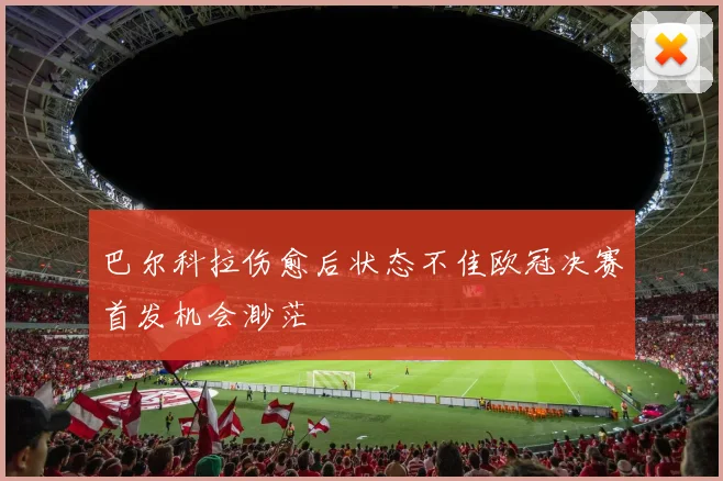 巴尔科拉伤愈后状态不佳欧冠决赛首发机会渺茫
