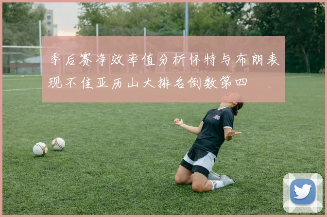 季后赛净效率值分析怀特与布朗表现不佳亚历山大排名倒数第四