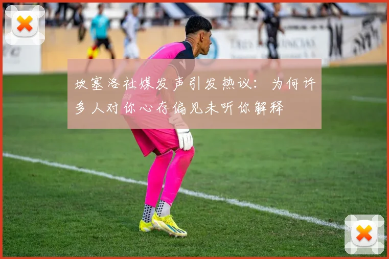 坎塞洛社媒发声引发热议：为何许多人对你心存偏见未听你解释