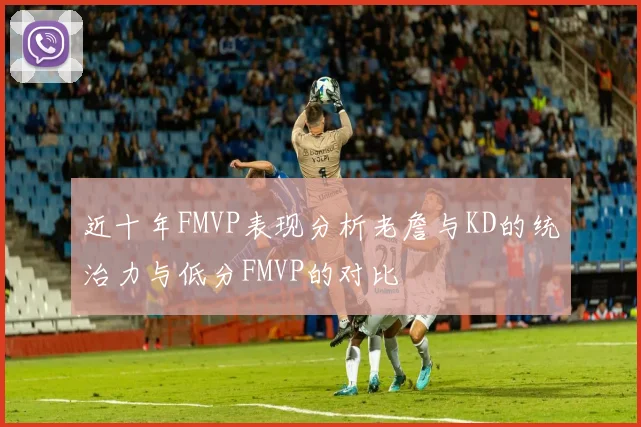 近十年FMVP表现分析老詹与KD的统治力与低分FMVP的对比