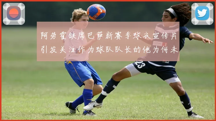 阿劳霍缺席巴萨新赛季球衣宣传片引发关注作为球队队长的他为何未现身